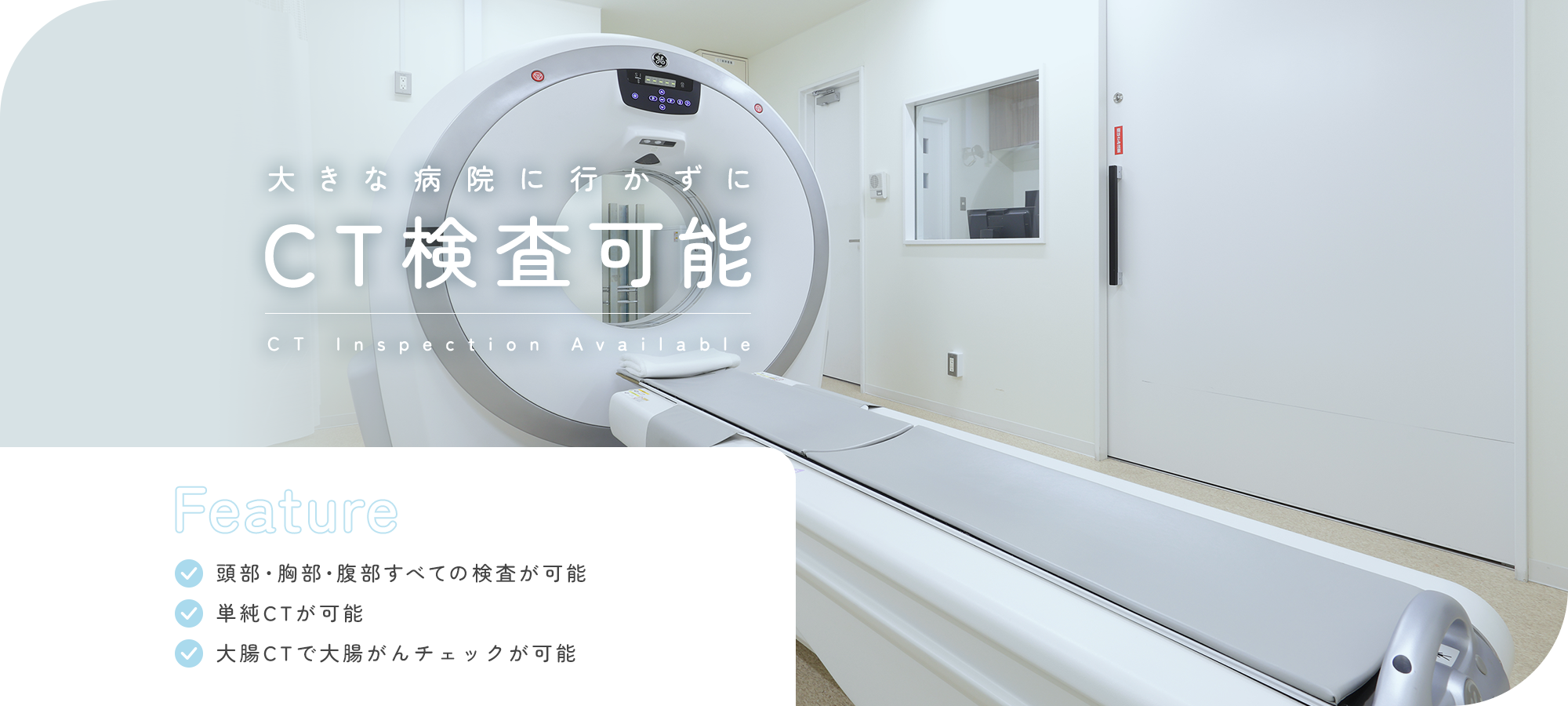 大きな病院に行かずにCT検査可能 CT Inspection Available Feature 頭部・胸部・腹部すべての検査が可能 単純CTが可能 大腸CTで大腸がんチェックが可能